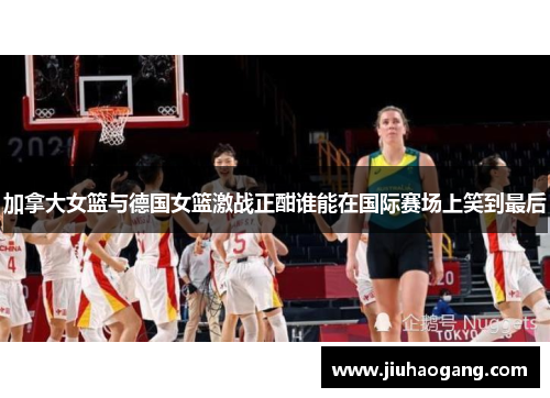 加拿大女篮与德国女篮激战正酣谁能在国际赛场上笑到最后
