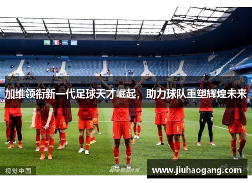 加维领衔新一代足球天才崛起，助力球队重塑辉煌未来