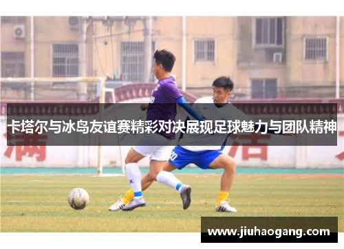 卡塔尔与冰岛友谊赛精彩对决展现足球魅力与团队精神