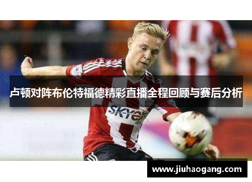 卢顿对阵布伦特福德精彩直播全程回顾与赛后分析