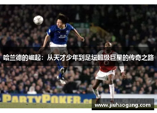 哈兰德的崛起：从天才少年到足坛超级巨星的传奇之路