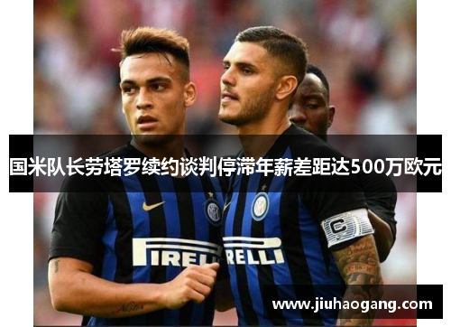国米队长劳塔罗续约谈判停滞年薪差距达500万欧元