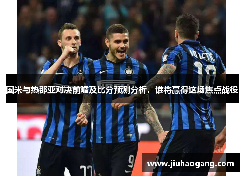 国米与热那亚对决前瞻及比分预测分析，谁将赢得这场焦点战役