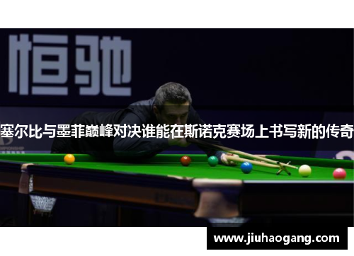 塞尔比与墨菲巅峰对决谁能在斯诺克赛场上书写新的传奇