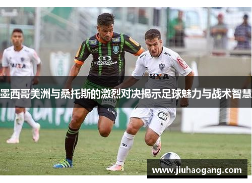 墨西哥美洲与桑托斯的激烈对决揭示足球魅力与战术智慧