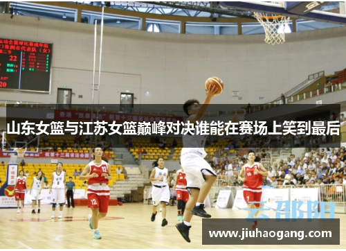 山东女篮与江苏女篮巅峰对决谁能在赛场上笑到最后
