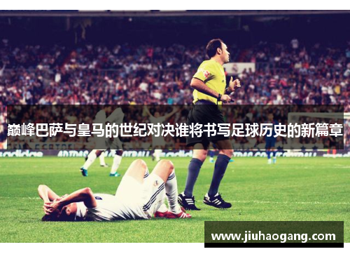 巅峰巴萨与皇马的世纪对决谁将书写足球历史的新篇章