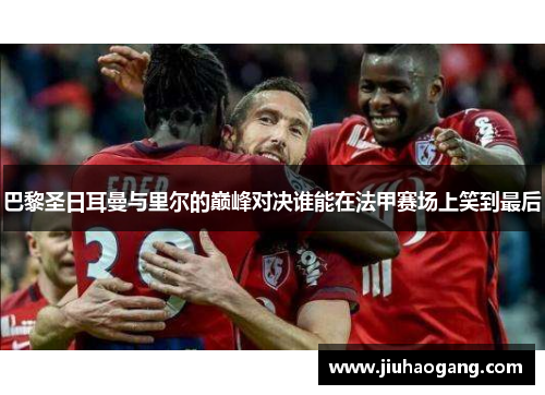 巴黎圣日耳曼与里尔的巅峰对决谁能在法甲赛场上笑到最后