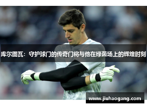 库尔图瓦：守护球门的传奇门将与他在绿茵场上的辉煌时刻