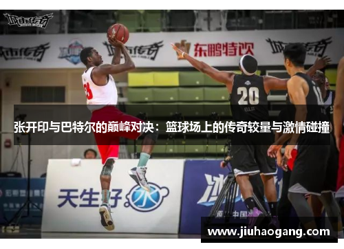 张开印与巴特尔的巅峰对决：篮球场上的传奇较量与激情碰撞