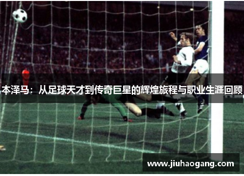 本泽马：从足球天才到传奇巨星的辉煌旅程与职业生涯回顾
